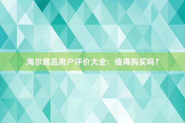 海尔居品用户评价大全：值得购买吗？