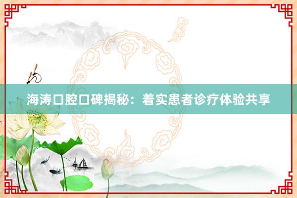 海涛口腔口碑揭秘：着实患者诊疗体验共享